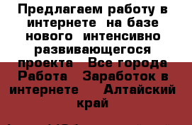 Предлагаем работу в интернете, на базе нового, интенсивно-развивающегося проекта - Все города Работа » Заработок в интернете   . Алтайский край